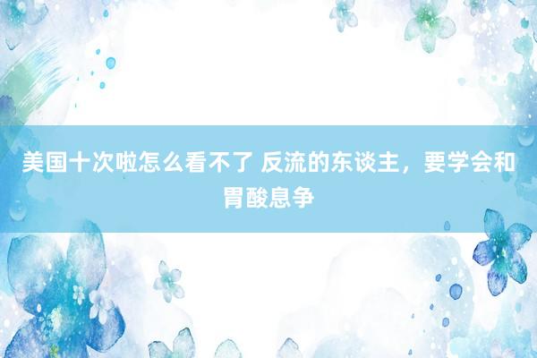 美国十次啦怎么看不了 反流的东谈主,要学会和胃酸息争