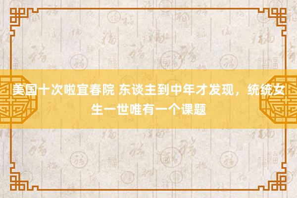 美国十次啦宜春院 东谈主到中年才发现,统统女生一世唯有一个课题