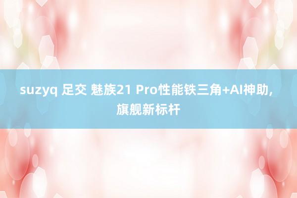 suzyq 足交 魅族21 Pro性能铁三角+AI神助， 旗舰新标杆