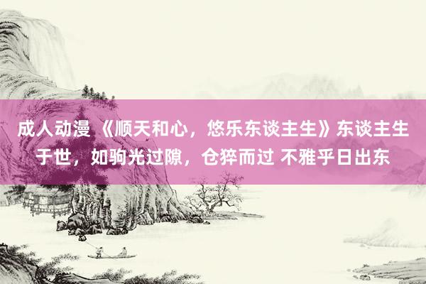 成人动漫 《顺天和心，悠乐东谈主生》东谈主生于世，如驹光过隙，仓猝而过 不雅乎日出东