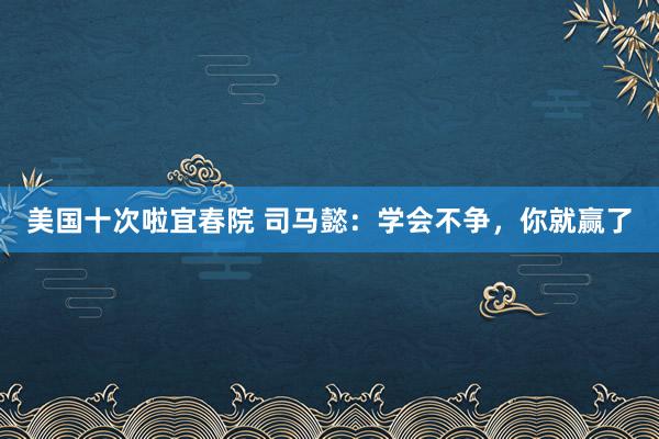 美国十次啦宜春院 司马懿：学会不争，你就赢了