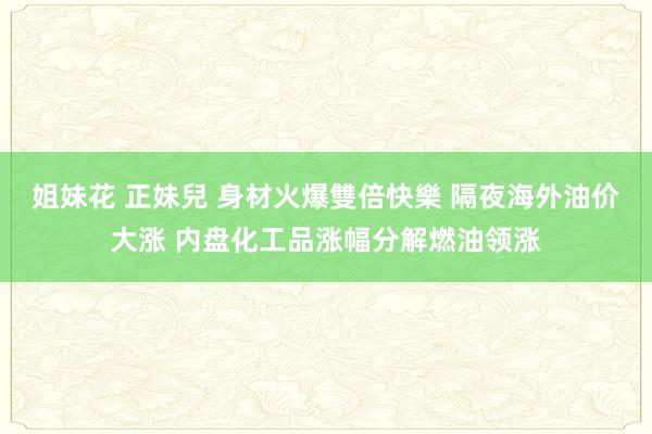 姐妹花 正妹兒 身材火爆雙倍快樂 隔夜海外油价大涨 内盘化工品涨幅分解燃油领涨