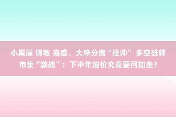 小黑屋 调教 高盛、大摩分离“挂帅” 多空雄师市集“激战”：下半年油价究竟要何如走？