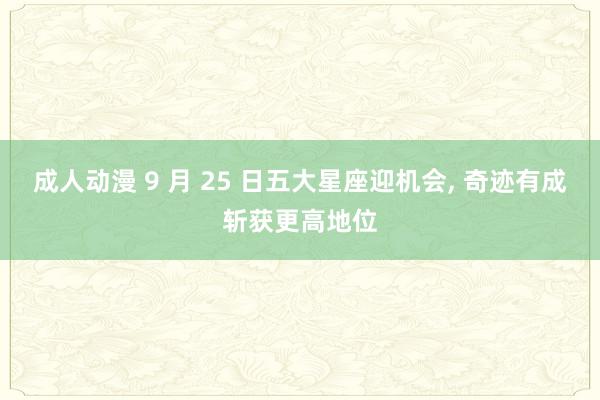 成人动漫 9 月 25 日五大星座迎机会， 奇迹有成斩获更高地位
