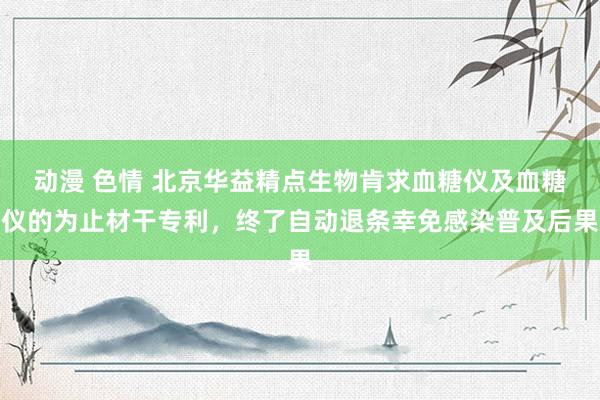 动漫 色情 北京华益精点生物肯求血糖仪及血糖仪的为止材干专利，终了自动退条幸免感染普及后果