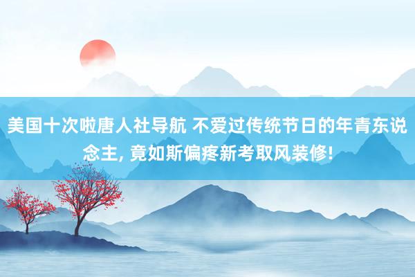 美国十次啦唐人社导航 不爱过传统节日的年青东说念主， 竟如斯偏疼新考取风装修!