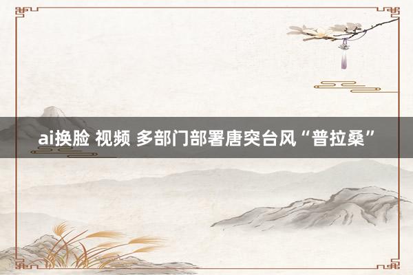 ai换脸 视频 多部门部署唐突台风“普拉桑”