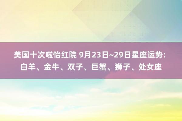 美国十次啦怡红院 9月23日~29日星座运势: 白羊、金牛、双子、巨蟹、狮子、处女座