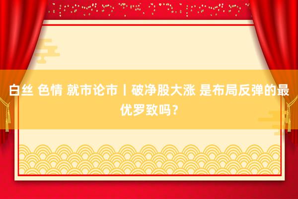 白丝 色情 就市论市丨破净股大涨 是布局反弹的最优罗致吗？