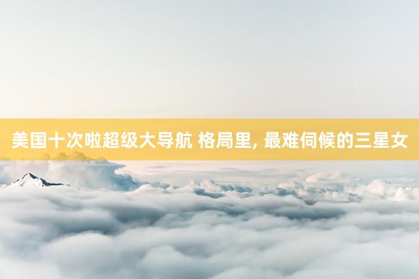 美国十次啦超级大导航 格局里， 最难伺候的三星女