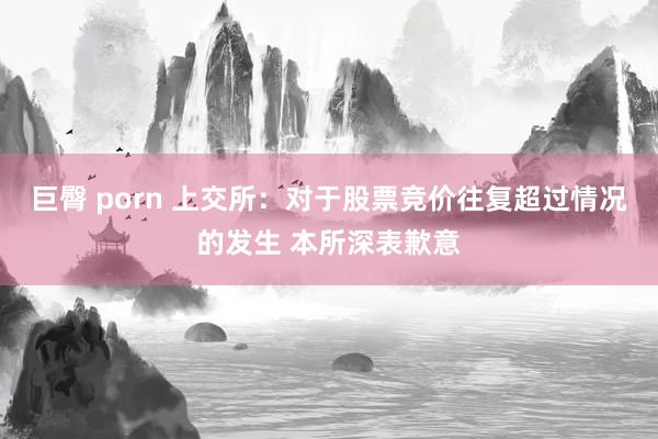 巨臀 porn 上交所：对于股票竞价往复超过情况的发生 本所深表歉意
