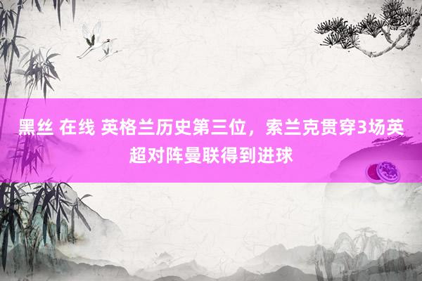 黑丝 在线 英格兰历史第三位，索兰克贯穿3场英超对阵曼联得到进球