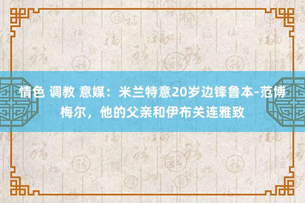 情色 调教 意媒：米兰特意20岁边锋鲁本-范博梅尔，他的父亲和伊布关连雅致
