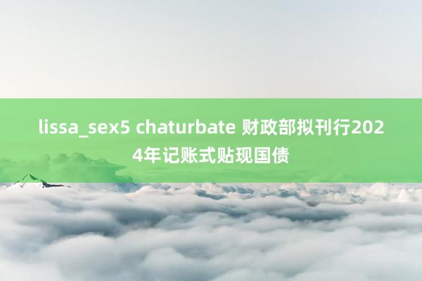 lissa_sex5 chaturbate 财政部拟刊行2024年记账式贴现国债