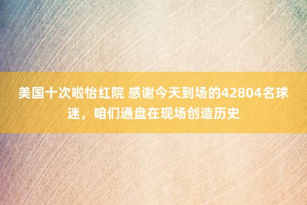 美国十次啦怡红院 感谢今天到场的42804名球迷，咱们通盘在现场创造历史