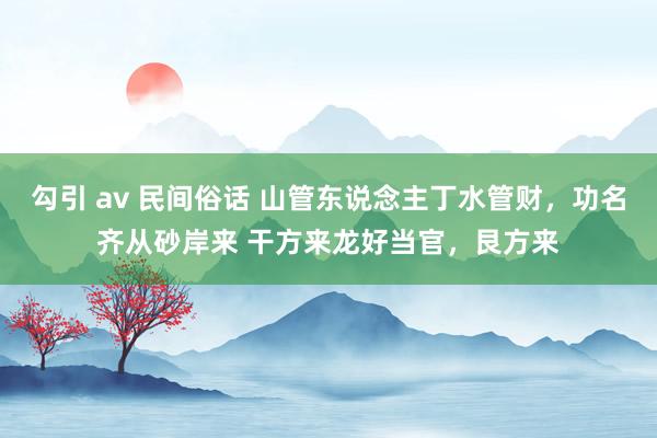 勾引 av 民间俗话 山管东说念主丁水管财,功名齐从砂岸来 干方来龙好当官,艮方来