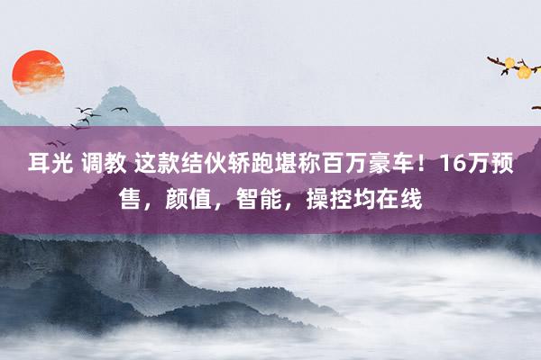 耳光 调教 这款结伙轿跑堪称百万豪车！16万预售，颜值，智能，操控均在线