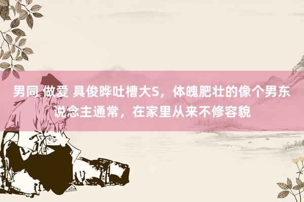 男同 做爱 具俊晔吐槽大S,体魄肥壮的像个男东说念主通常,在家里从来不修容貌