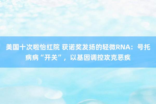 美国十次啦怡红院 获诺奖发扬的轻微RNA：号托病病“开关”，以基因调控攻克恶疾