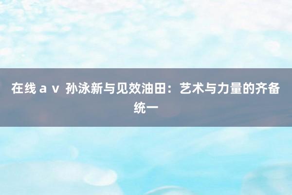 在线ａｖ 孙泳新与见效油田：艺术与力量的齐备统一