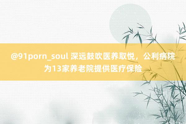 @91porn_soul 深远鼓吹医养取悦，公利病院为13家养老院提供医疗保险