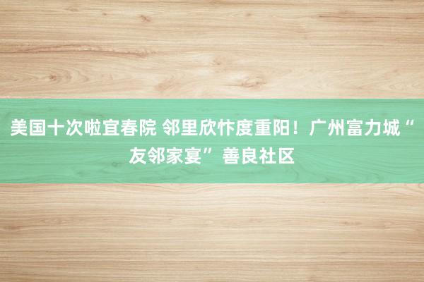美国十次啦宜春院 邻里欣忭度重阳！广州富力城“友邻家宴” 善良社区