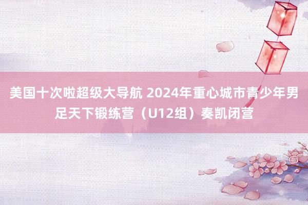 美国十次啦超级大导航 2024年重心城市青少年男足天下锻练营（U12组）奏凯闭营
