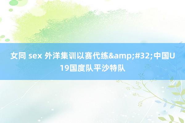 女同 sex 外洋集训以赛代练&#32;中国U19国度队平沙特队