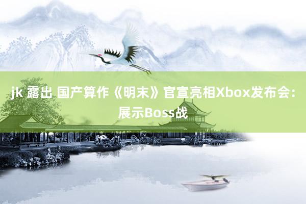 jk 露出 国产算作《明末》官宣亮相Xbox发布会：展示Boss战