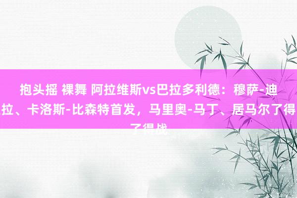 抱头摇 裸舞 阿拉维斯vs巴拉多利德：穆萨-迪亚拉、卡洛斯-比森特首发，马里奥-马丁、居马尔了得战