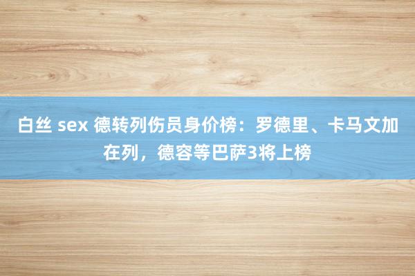 白丝 sex 德转列伤员身价榜：罗德里、卡马文加在列，德容等巴萨3将上榜