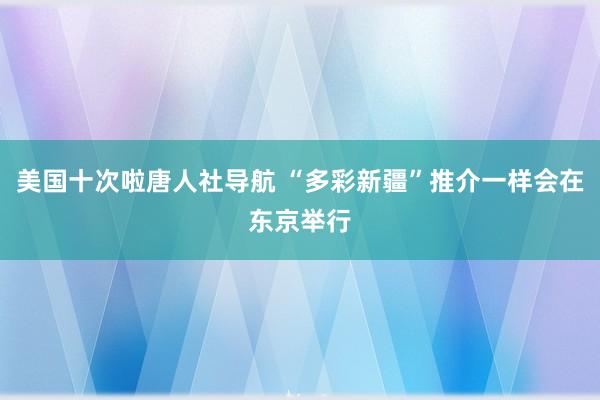 美国十次啦唐人社导航 “多彩新疆”推介一样会在东京举行