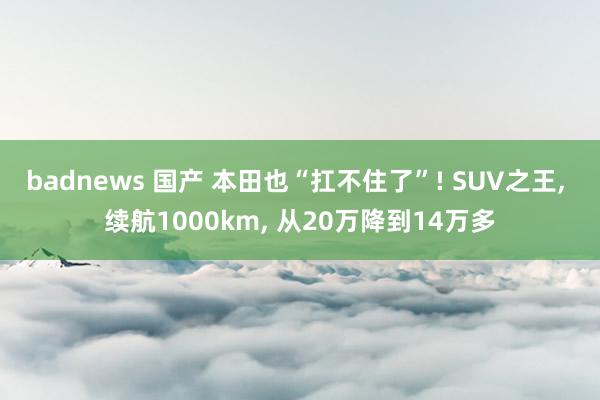 badnews 国产 本田也“扛不住了”! SUV之王， 续航1000km， 从20万降到14万多