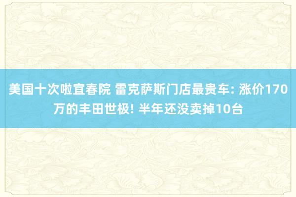美国十次啦宜春院 雷克萨斯门店最贵车: 涨价170万的丰田世极! 半年还没卖掉10台