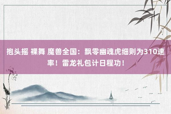 抱头摇 裸舞 魔兽全国：飘零幽魂虎细则为310速率！雷龙礼包计日程功！
