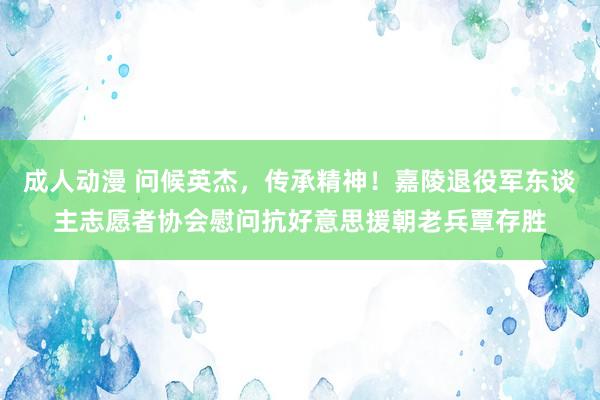 成人动漫 问候英杰，传承精神！嘉陵退役军东谈主志愿者协会慰问抗好意思援朝老兵覃存胜