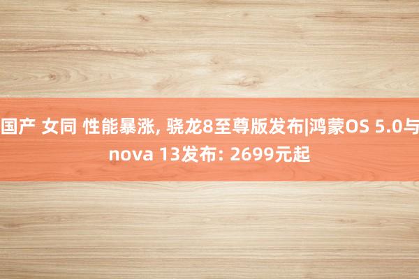 国产 女同 性能暴涨， 骁龙8至尊版发布|鸿蒙OS 5.0与nova 13发布: 2699元起