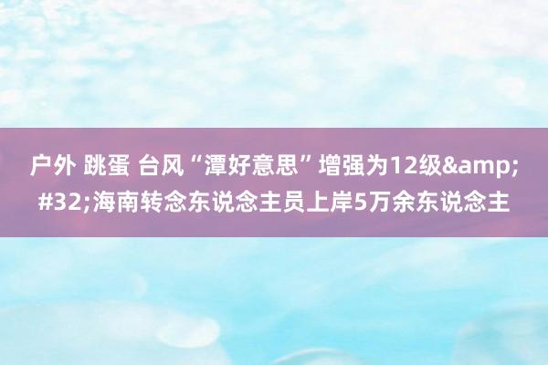 户外 跳蛋 台风“潭好意思”增强为12级&#32;海南转念东说念主员上岸5万余东说念主