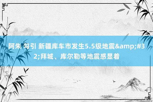 阿朱 勾引 新疆库车市发生5.5级地震&#32;拜城、库尔勒等地震感显着