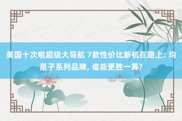 美国十次啦超级大导航 7款性价比新机在路上: 均是子系列品牌， 谁能更胜一筹?