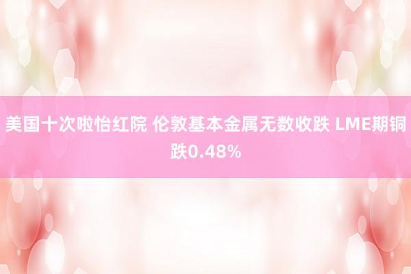 美国十次啦怡红院 伦敦基本金属无数收跌 LME期铜跌0.48%