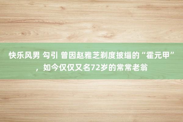 快乐风男 勾引 曾因赵雅芝剃度披缁的“霍元甲”，如今仅仅又名72岁的常常老翁