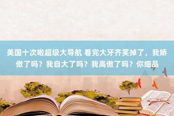 美国十次啦超级大导航 看完大牙齐笑掉了，我娇傲了吗？我自大了吗？我高傲了吗？你细品