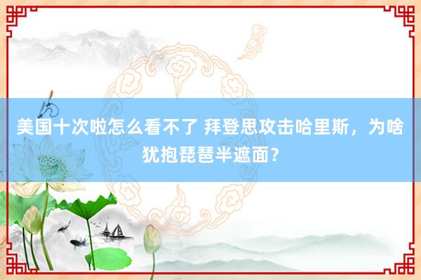 美国十次啦怎么看不了 拜登思攻击哈里斯，为啥犹抱琵琶半遮面？