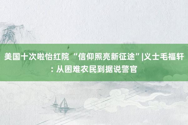 美国十次啦怡红院 “信仰照亮新征途”|义士毛福轩: 从困难农民到据说警官
