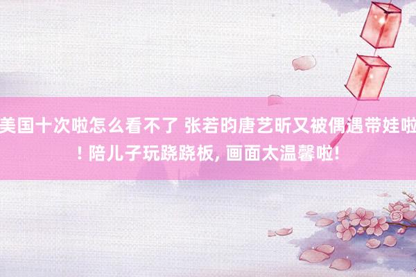 美国十次啦怎么看不了 张若昀唐艺昕又被偶遇带娃啦! 陪儿子玩跷跷板， 画面太温馨啦!