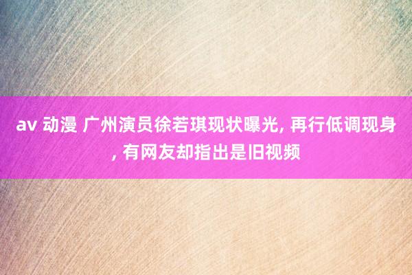 av 动漫 广州演员徐若琪现状曝光， 再行低调现身， 有网友却指出是旧视频