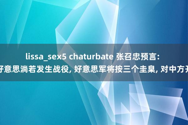 lissa_sex5 chaturbate 张召忠预言: 中好意思淌若发生战役， 好意思军将按三个圭臬， 对中方开头