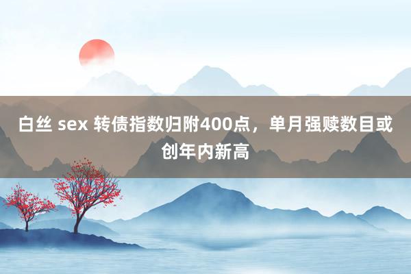 白丝 sex 转债指数归附400点，单月强赎数目或创年内新高