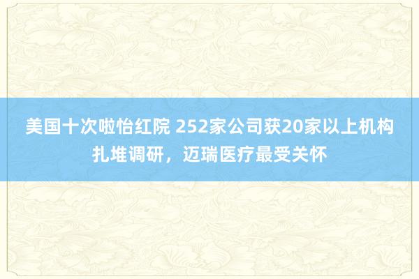 美国十次啦怡红院 252家公司获20家以上机构扎堆调研，迈瑞医疗最受关怀